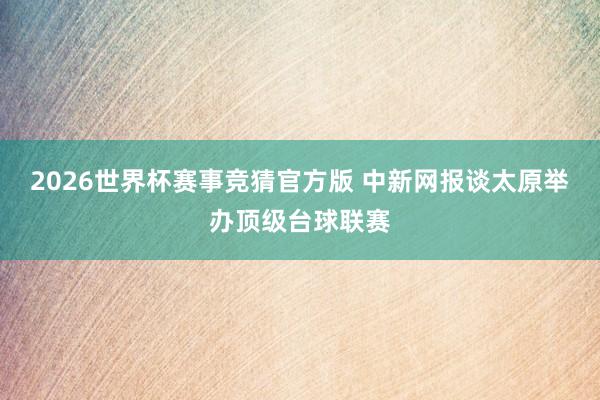 2026世界杯赛事竞猜官方版 中新网报谈太原举办顶级台球联赛