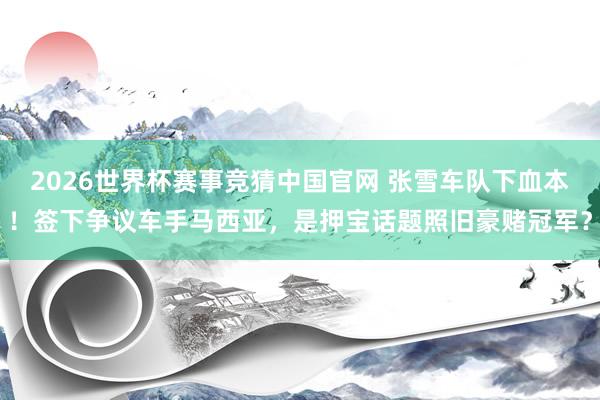 2026世界杯赛事竞猜中国官网 张雪车队下血本！签下争议车手马西亚，是押宝话题照旧豪赌冠军？
