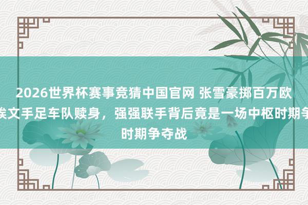 2026世界杯赛事竞猜中国官网 张雪豪掷百万欧元为埃文手足车队赎身，强强联手背后竟是一场中枢时期争夺战