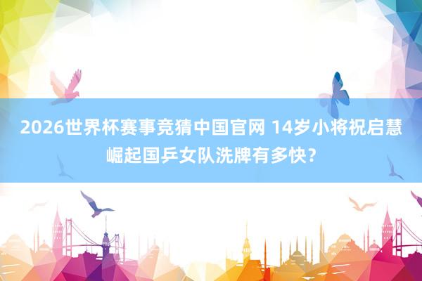 2026世界杯赛事竞猜中国官网 14岁小将祝启慧崛起国乒女队洗牌有多快？