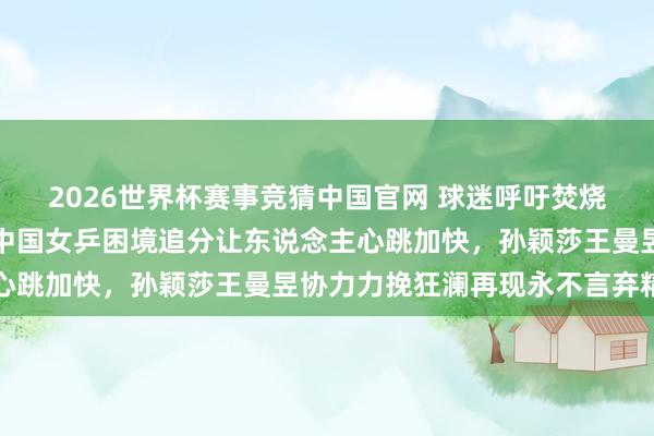 2026世界杯赛事竞猜中国官网 球迷呼吁焚烧八万东说念主体育馆，中国女乒困境追分让东说念主心跳加快，孙颖莎王曼昱协力力挽狂澜再现永不言弃精神