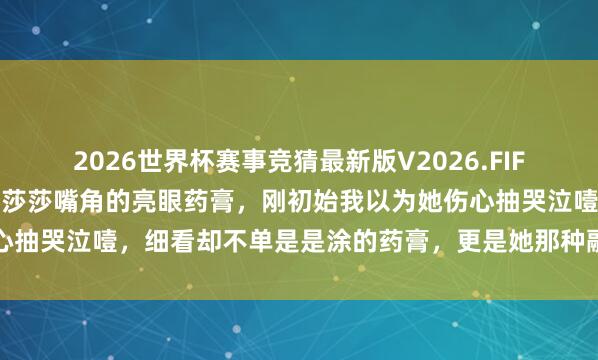 2026世界杯赛事竞猜最新版V2026.FIFA 有若干东说念主提防到莎莎嘴角的亮眼药膏，刚初始我以为她伤心抽哭泣噎，细看却不单是是涂的药膏，更是她那种融为一体的松懈感