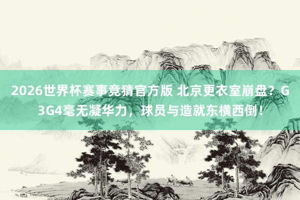 2026世界杯赛事竞猜官方版 北京更衣室崩盘？G3G4毫无凝华力，球员与造就东横西倒！