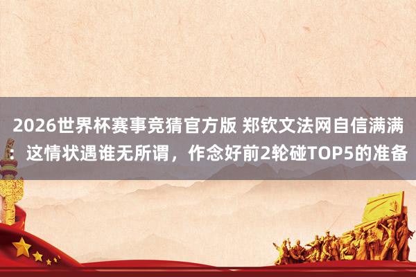 2026世界杯赛事竞猜官方版 郑钦文法网自信满满：这情状遇谁无所谓，作念好前2轮碰TOP5的准备