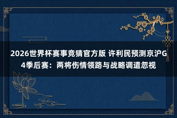 2026世界杯赛事竞猜官方版 许利民预测京沪G4季后赛：两将伤情领路与战略调遣忽视