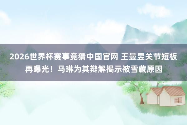 2026世界杯赛事竞猜中国官网 王曼昱关节短板再曝光！马琳为其辩解揭示被雪藏原因