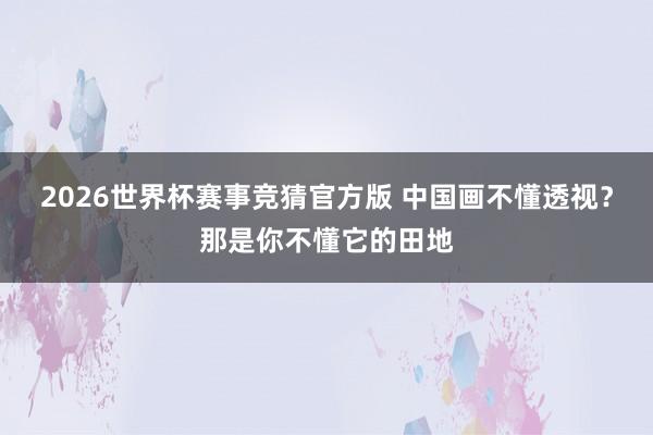 2026世界杯赛事竞猜官方版 中国画不懂透视？那是你不懂它的田地