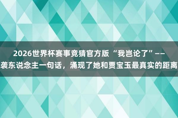 2026世界杯赛事竞猜官方版 “我岂论了”——袭东说念主一句话，涌现了她和贾宝玉最真实的距离