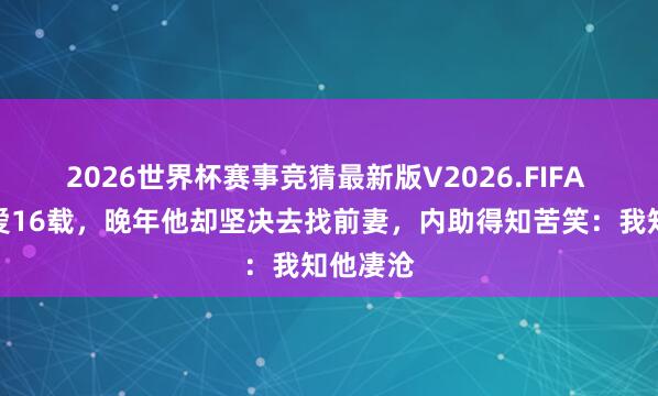 2026世界杯赛事竞猜最新版V2026.FIFA 再婚恩爱16载，晚年他却坚决去找前妻，内助得知苦笑：我知他凄沧