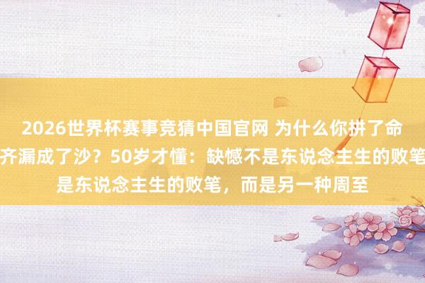 2026世界杯赛事竞猜中国官网 为什么你拼了命思合手住的，临了齐漏成了沙？50岁才懂：缺憾不是东说念主生的败笔，而是另一种周至