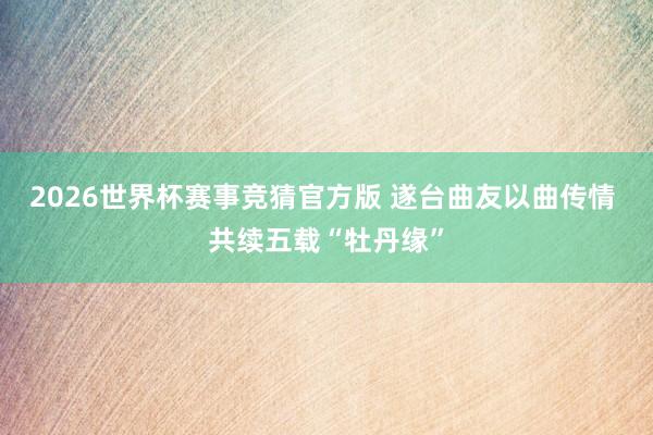 2026世界杯赛事竞猜官方版 遂台曲友以曲传情 共续五载“牡丹缘”