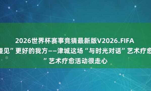 2026世界杯赛事竞猜最新版V2026.FIFA 在群艺馆“碰见”更好的我方——津城这场“与时光对话”艺术疗愈活动很走心
