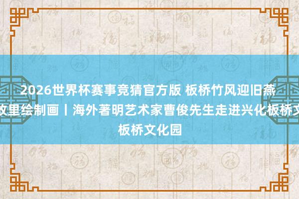 2026世界杯赛事竞猜官方版 板桥竹风迎旧燕 烟雨故里绘制画丨海外著明艺术家曹俊先生走进兴化板桥文化园