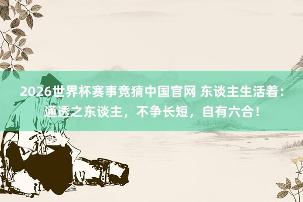 2026世界杯赛事竞猜中国官网 东谈主生活着：通透之东谈主，不争长短，自有六合！