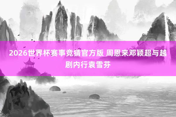 2026世界杯赛事竞猜官方版 周恩来邓颖超与越剧内行袁雪芬
