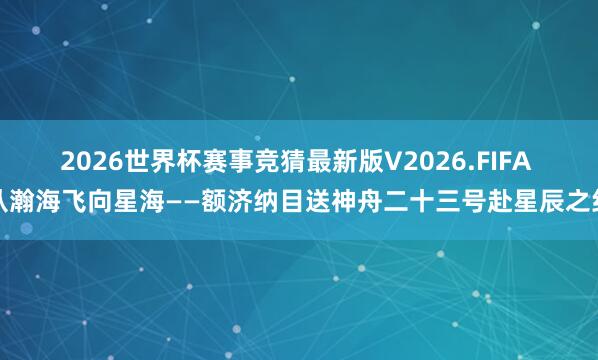 2026世界杯赛事竞猜最新版V2026.FIFA 从瀚海飞向星海——额济纳目送神舟二十三号赴星辰之约