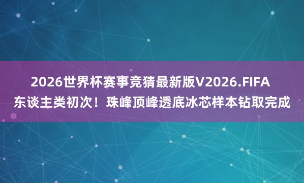 2026世界杯赛事竞猜最新版V2026.FIFA 东谈主类初次！珠峰顶峰透底冰芯样本钻取完成
