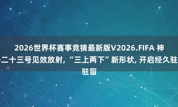 2026世界杯赛事竞猜最新版V2026.FIFA 神舟二十三号见效放射， “三上两下”新形状， 开启经久驻留