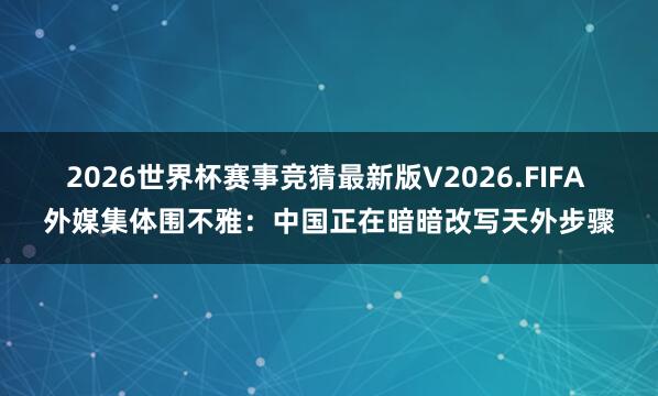 2026世界杯赛事竞猜最新版V2026.FIFA 外媒集体围不雅：中国正在暗暗改写天外步骤