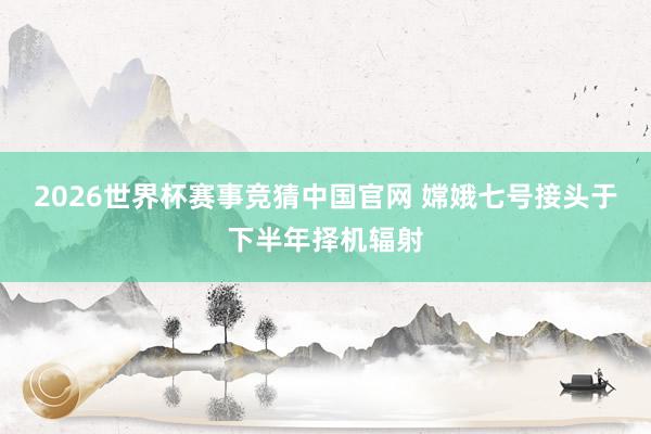 2026世界杯赛事竞猜中国官网 嫦娥七号接头于下半年择机辐射