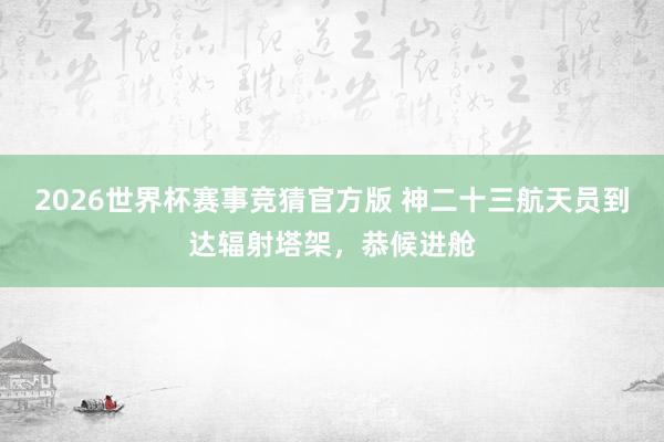 2026世界杯赛事竞猜官方版 神二十三航天员到达辐射塔架，恭候进舱