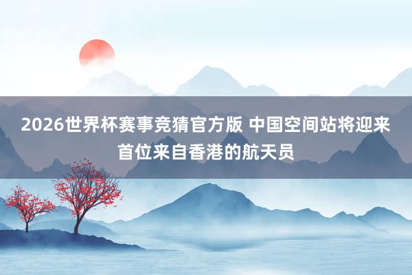 2026世界杯赛事竞猜官方版 中国空间站将迎来首位来自香港的航天员