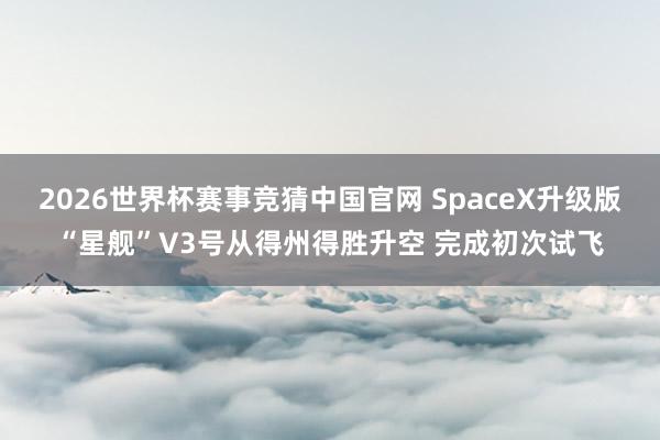 2026世界杯赛事竞猜中国官网 SpaceX升级版“星舰”V3号从得州得胜升空 完成初次试飞