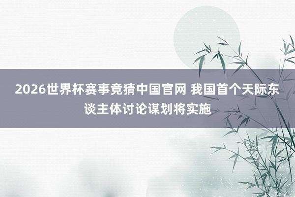 2026世界杯赛事竞猜中国官网 我国首个天际东谈主体讨论谋划将实施