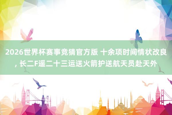 2026世界杯赛事竞猜官方版 十余项时间情状改良， 长二F遥二十三运送火箭护送航天员赴天外
