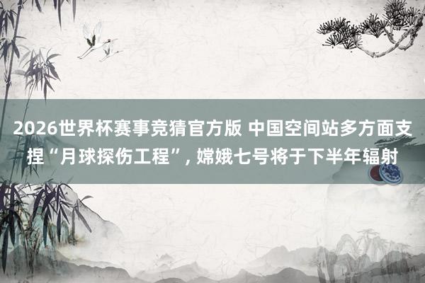 2026世界杯赛事竞猜官方版 中国空间站多方面支捏“月球探伤工程”， 嫦娥七号将于下半年辐射