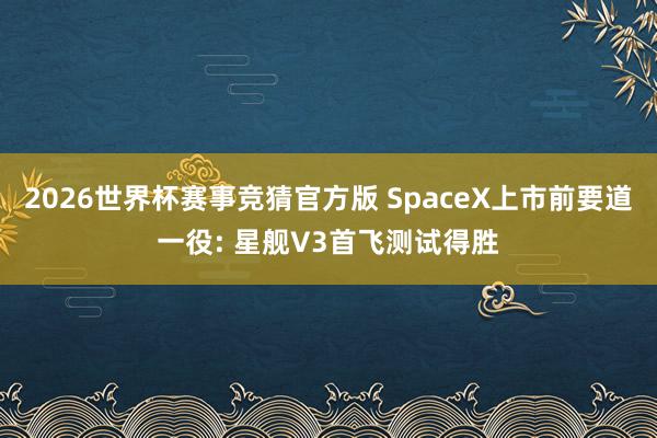 2026世界杯赛事竞猜官方版 SpaceX上市前要道一役: 星舰V3首飞测试得胜