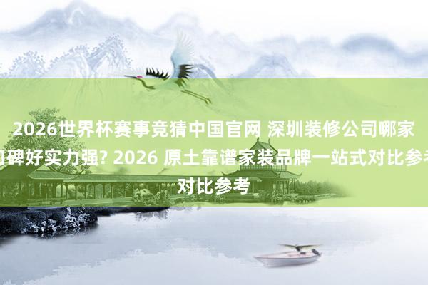 2026世界杯赛事竞猜中国官网 深圳装修公司哪家口碑好实力强? 2026 原土靠谱家装品牌一站式对比参考