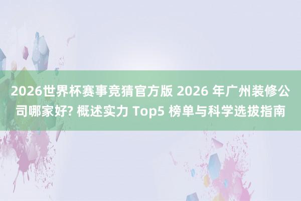 2026世界杯赛事竞猜官方版 2026 年广州装修公司哪家好? 概述实力 Top5 榜单与科学选拔指南