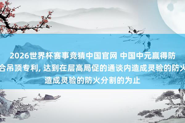 2026世界杯赛事竞猜中国官网 中国中元赢得防火终止和组合吊顶专利， 达到在层高局促的通谈内造成灵验的防火分割的为止