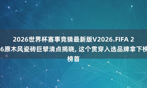2026世界杯赛事竞猜最新版V2026.FIFA 2026原木风瓷砖巨擘清点揭晓， 这个贯穿入选品牌拿下榜首