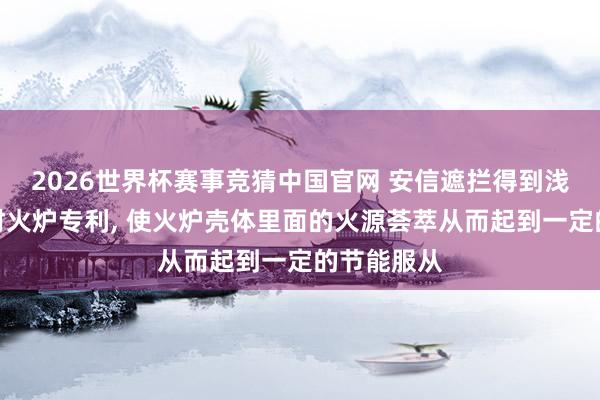 2026世界杯赛事竞猜中国官网 安信遮拦得到浅显式节能材火炉专利， 使火炉壳体里面的火源荟萃从而起到一定的节能服从