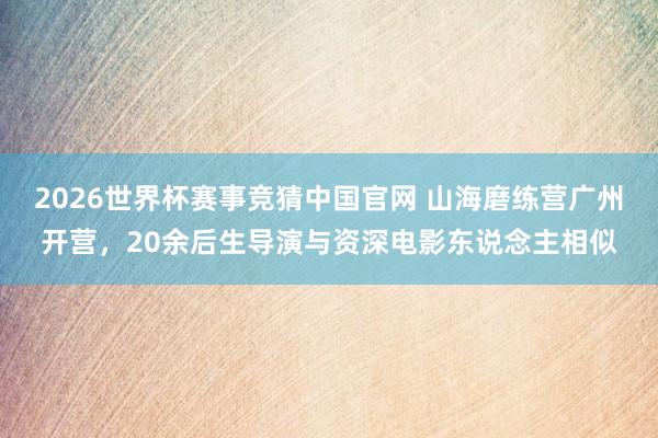 2026世界杯赛事竞猜中国官网 山海磨练营广州开营，20余后生导演与资深电影东说念主相似