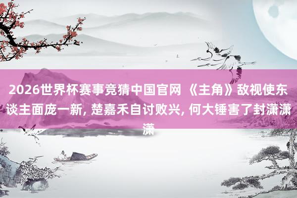 2026世界杯赛事竞猜中国官网 《主角》敌视使东谈主面庞一新， 楚嘉禾自讨败兴， 何大锤害了封潇潇