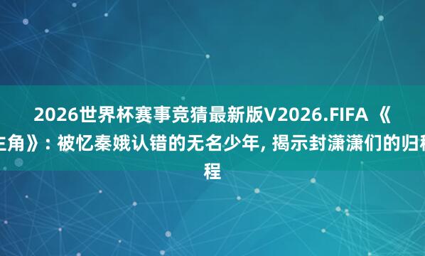 2026世界杯赛事竞猜最新版V2026.FIFA 《主角》: 被忆秦娥认错的无名少年， 揭示封潇潇们的归程