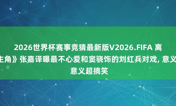 2026世界杯赛事竞猜最新版V2026.FIFA 离谱! 《主角》张嘉译曝最不心爱和窦骁饰的刘红兵对戏， 意义超搞笑