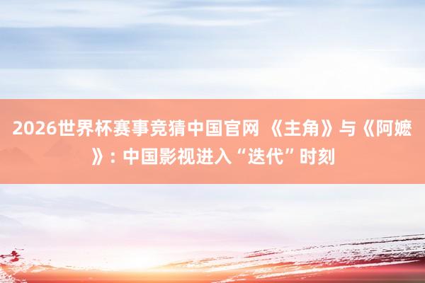 2026世界杯赛事竞猜中国官网 《主角》与《阿嬷》: 中国影视进入“迭代”时刻