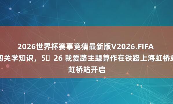 2026世界杯赛事竞猜最新版V2026.FIFA 打卡闯关学知识，5・26 我爱路主题算作在铁路上海虹桥站开启