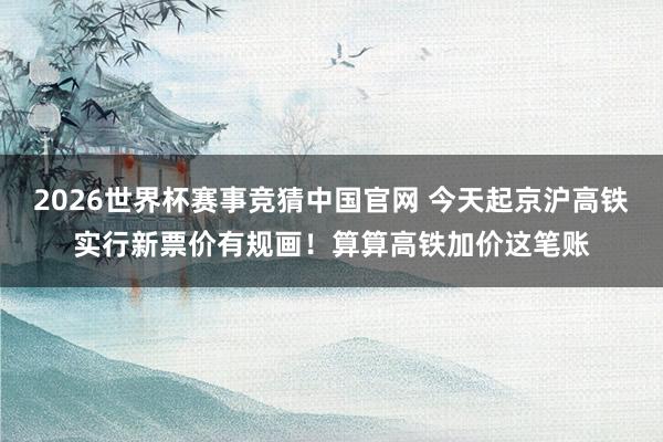2026世界杯赛事竞猜中国官网 今天起京沪高铁实行新票价有规画！算算高铁加价这笔账