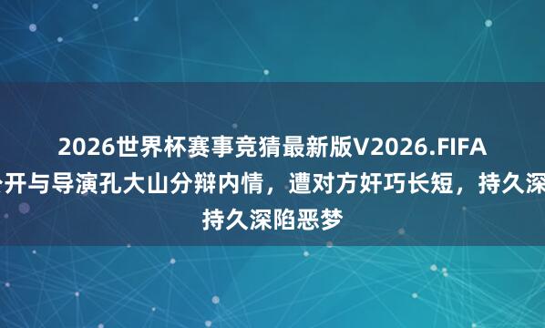 2026世界杯赛事竞猜最新版V2026.FIFA 黄璐公开与导演孔大山分辩内情，遭对方奸巧长短，持久深陷恶梦