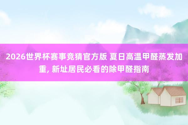 2026世界杯赛事竞猜官方版 夏日高温甲醛蒸发加重， 新址居民必看的除甲醛指南