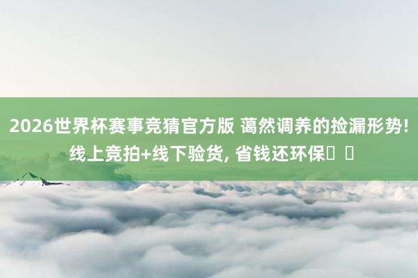 2026世界杯赛事竞猜官方版 蔼然调养的捡漏形势! 线上竞拍+线下验货， 省钱还环保♻️