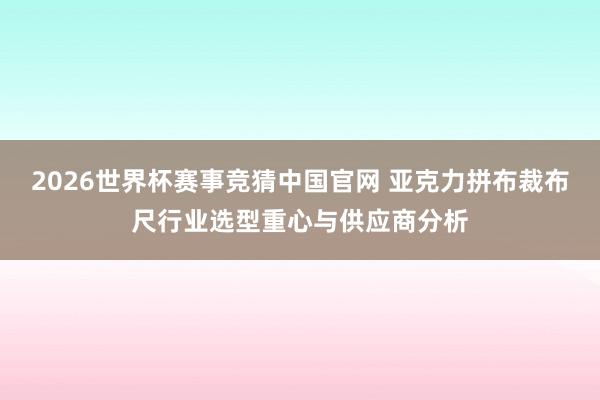 2026世界杯赛事竞猜中国官网 亚克力拼布裁布尺行业选型重心与供应商分析