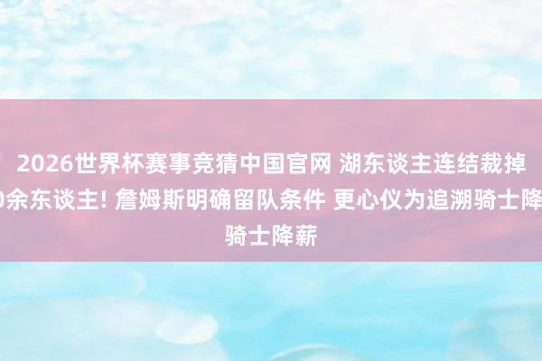2026世界杯赛事竞猜中国官网 湖东谈主连结裁掉10余东谈主! 詹姆斯明确留队条件 更心仪为追溯骑士降薪
