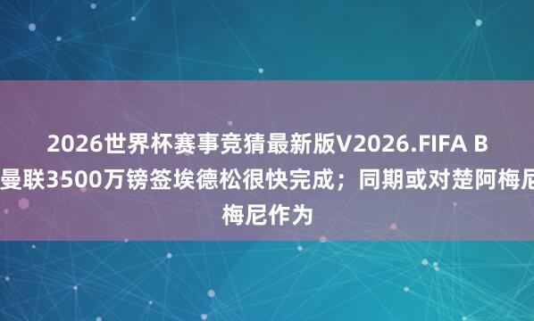 2026世界杯赛事竞猜最新版V2026.FIFA BBC：曼联3500万镑签埃德松很快完成；同期或对楚阿梅尼作为