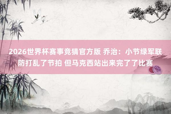 2026世界杯赛事竞猜官方版 乔治：小节绿军联防打乱了节拍 但马克西站出来完了了比赛